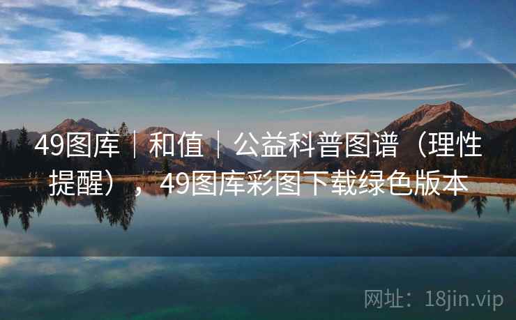 49图库｜和值｜公益科普图谱（理性提醒），49图库彩图下载绿色版本