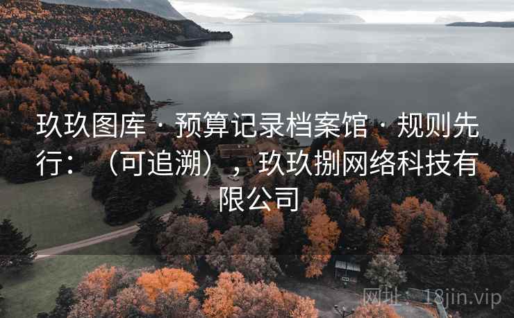玖玖图库 · 预算记录档案馆 · 规则先行:(可追溯),玖玖捌网络科技有限公司 玖玖图库 · 预算记录档案馆 · 规则先行:(可追溯),玖玖捌网络科技有限公司